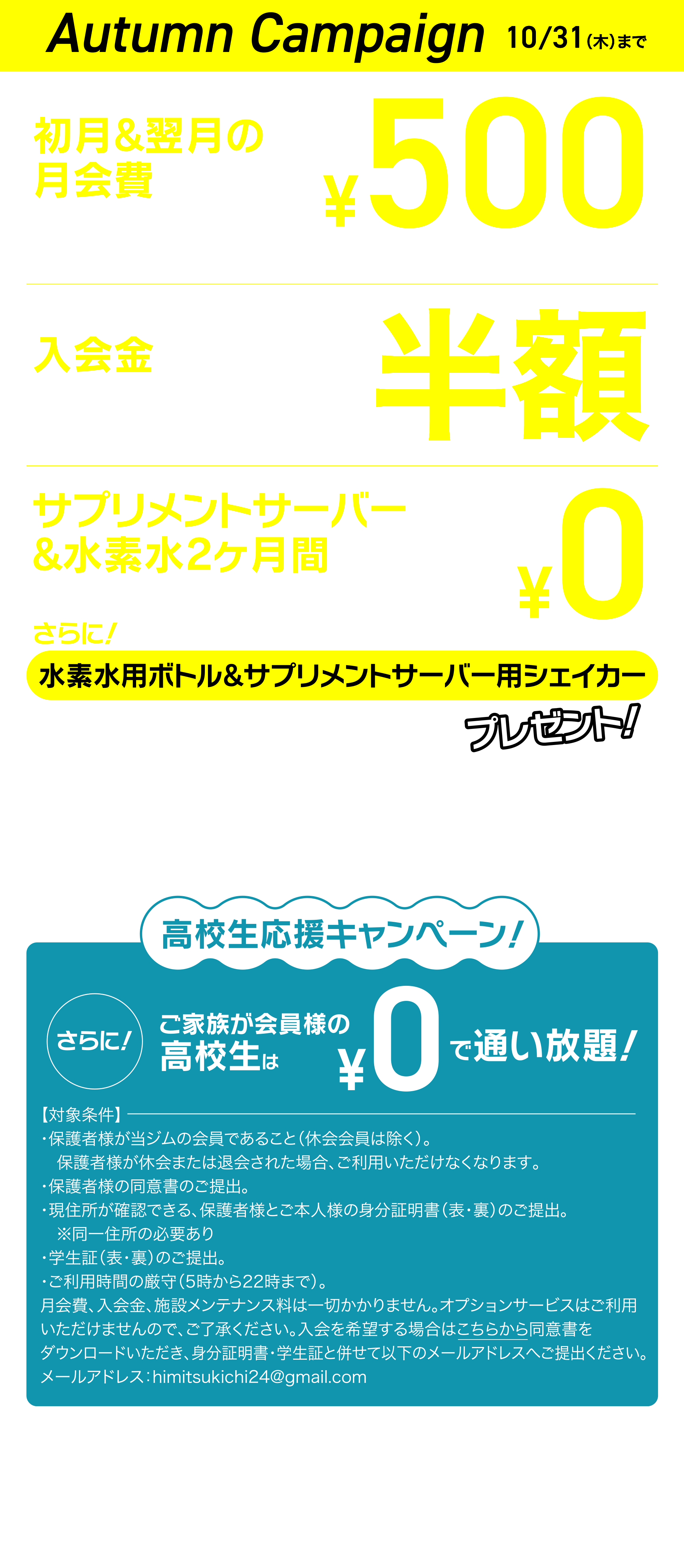 GRAND OPEN campaign 入会翌月の月会費 通常2,178円（税込）×2 サプリメントサーバー&水素水2ヶ月間 通常3,850円（税込）×2 施設メンテナンス料 通常6,600円（税込） 合計18,656円（税込）→ 0円 ※水素水・サプリメントサーバーは2ヶ月目以降オプション料金が発生しますので、継続を希望しない場合は必ず解約手続きを行ってください。サプリメントサーバーの最初の2ヶ月間のコースはボディメイクコースとなります。高校生応援キャンペーン！ご家族が会員様の高校生は0円で通い放題！